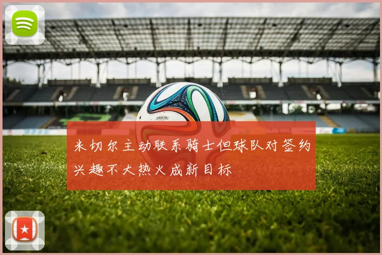 米切尔主动联系骑士但球队对签约兴趣不大热火成新目标