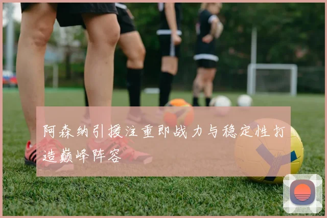 阿森纳引援注重即战力与稳定性打造巅峰阵容