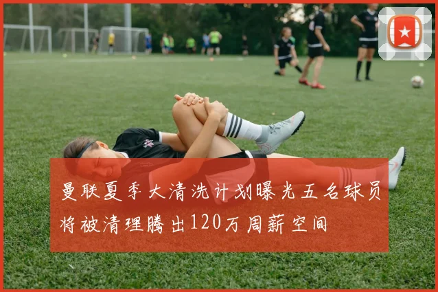 曼联夏季大清洗计划曝光五名球员将被清理腾出120万周薪空间