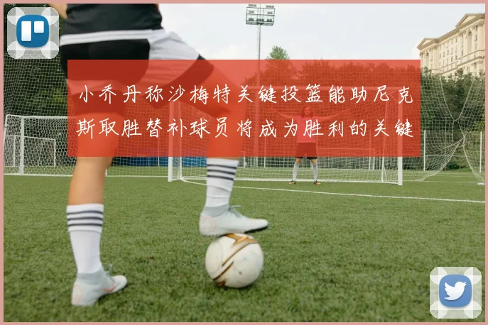 小乔丹称沙梅特关键投篮能助尼克斯取胜替补球员将成为胜利的关键因素