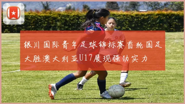 银川国际青年足球锦标赛首轮国足大胜澳大利亚U17展现强劲实力