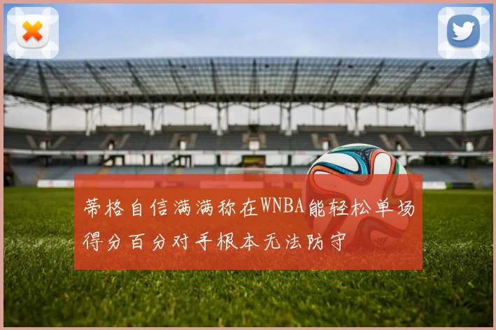 蒂格自信满满称在WNBA能轻松单场得分百分对手根本无法防守