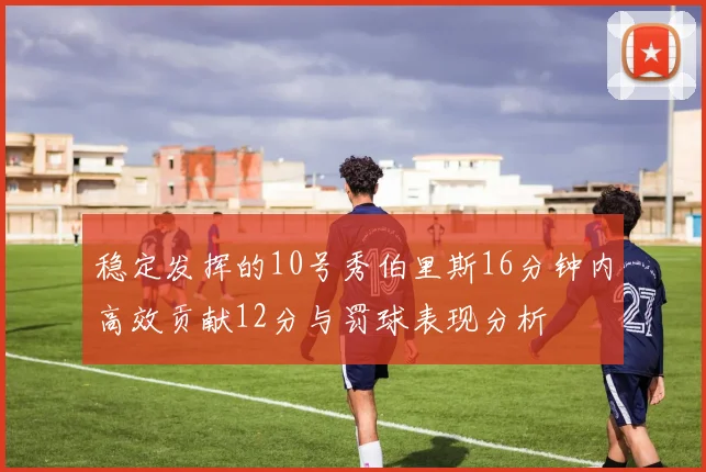 稳定发挥的10号秀伯里斯16分钟内高效贡献12分与罚球表现分析