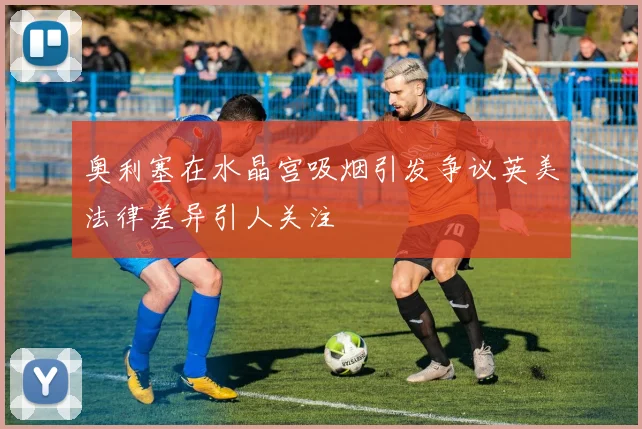 奥利塞在水晶宫吸烟引发争议英美法律差异引人关注