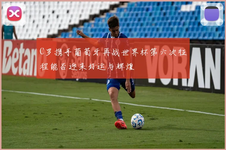 C罗携手葡萄牙再战世界杯第六次征程能否迎来好运与辉煌