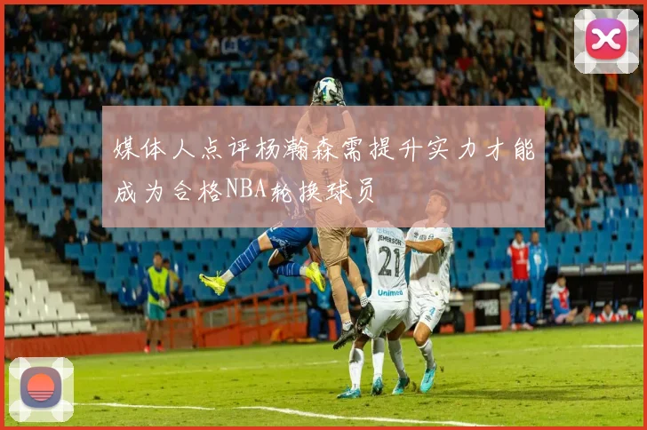 媒体人点评杨瀚森需提升实力才能成为合格NBA轮换球员