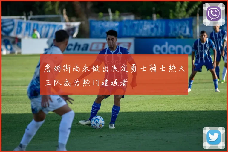 詹姆斯尚未做出决定勇士骑士热火三队成为热门追逐者