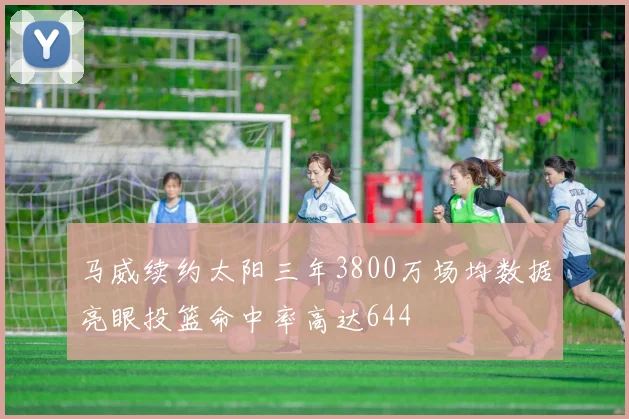 马威续约太阳三年3800万场均数据亮眼投篮命中率高达644