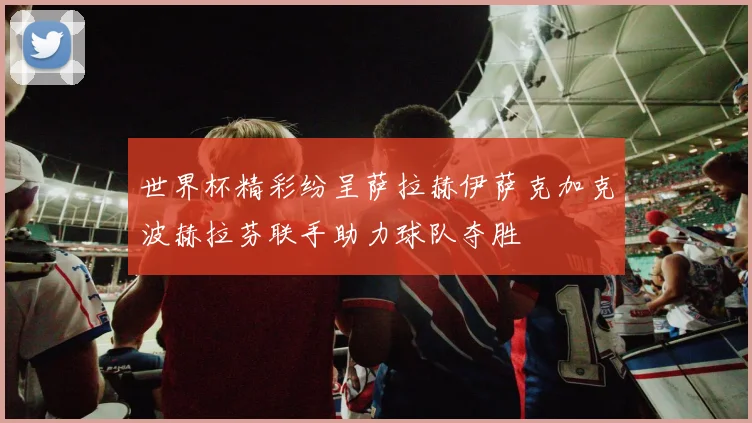 世界杯精彩纷呈萨拉赫伊萨克加克波赫拉芬联手助力球队夺胜