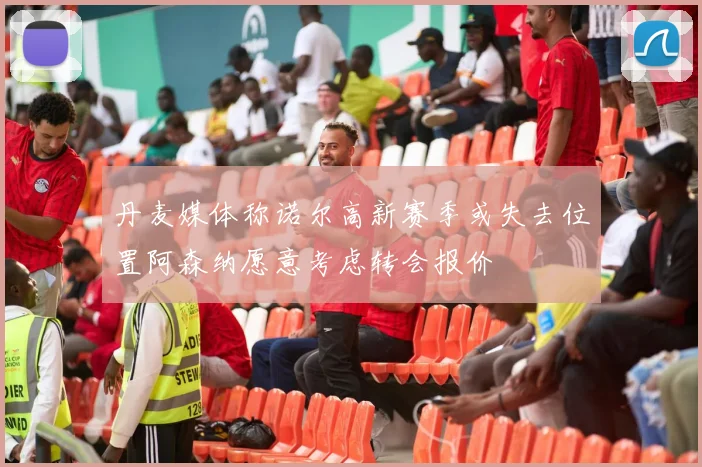 丹麦媒体称诺尔高新赛季或失去位置阿森纳愿意考虑转会报价