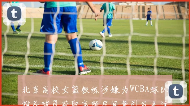 北京高校女篮教练涉嫌为WCBA球队推荐球员获取高额居间费引发关注