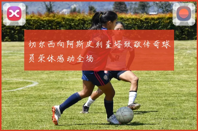切尔西向阿斯皮利奎塔致敬传奇球员荣休感动全场