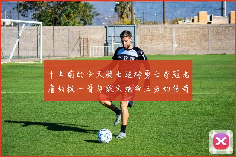 十年前的今天骑士逆转勇士夺冠老詹钉板一哥与欧文绝命三分的传奇时刻