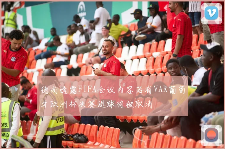 德尚透露FIFA会议内容若有VAR葡萄牙欧洲杯决赛进球将被取消