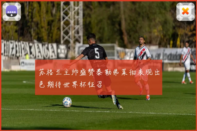 苏格兰主帅盛赞泰勒弗莱彻表现出色期待世界杯征召
