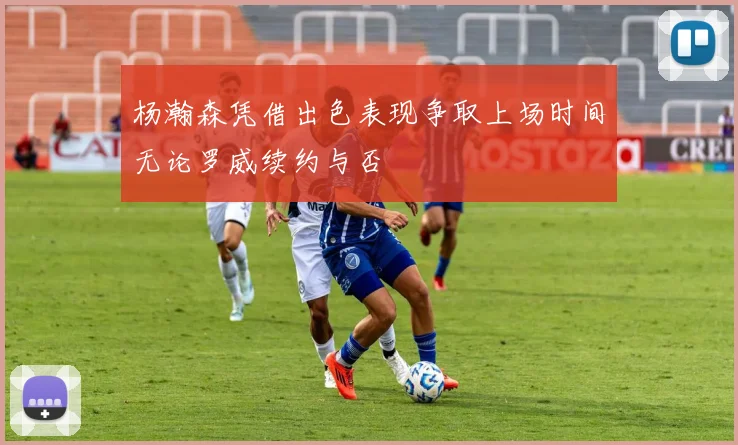 杨瀚森凭借出色表现争取上场时间无论罗威续约与否