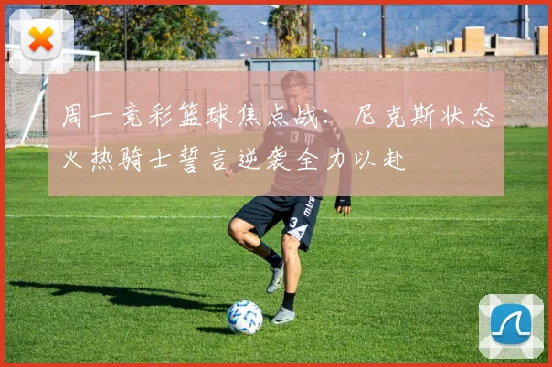 周一竞彩篮球焦点战：尼克斯状态火热骑士誓言逆袭全力以赴
