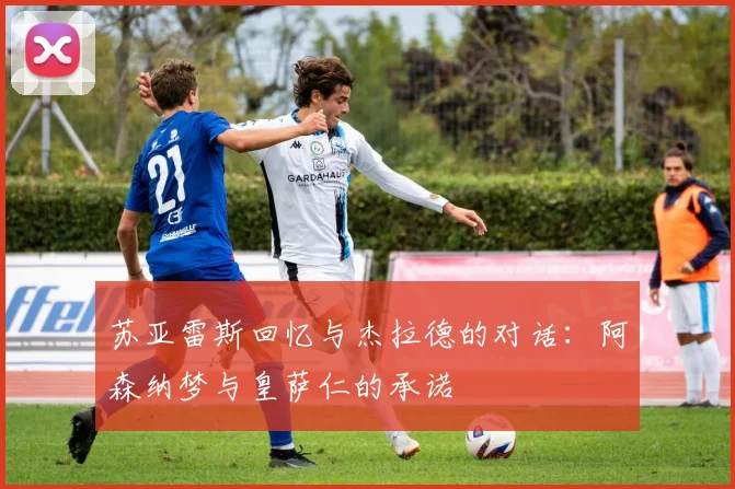 苏亚雷斯回忆与杰拉德的对话：阿森纳梦与皇萨仁的承诺