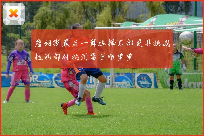 詹姆斯最后一舞选择东部更具挑战性西部对抗刺雷困难重重