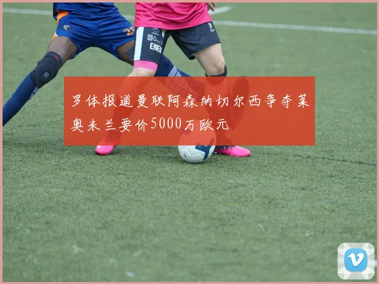 罗体报道曼联阿森纳切尔西争夺莱奥米兰要价5000万欧元