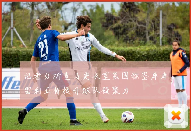 记者分析皇马更衣室氛围称签库库雷利亚将提升球队凝聚力
