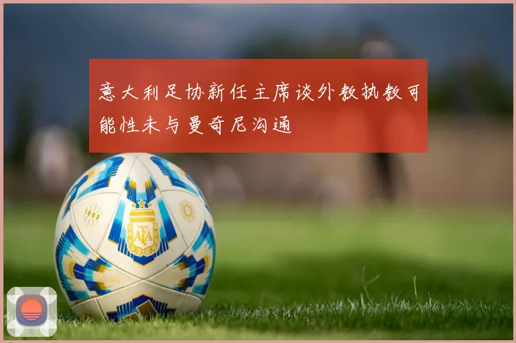 意大利足协新任主席谈外教执教可能性未与曼奇尼沟通