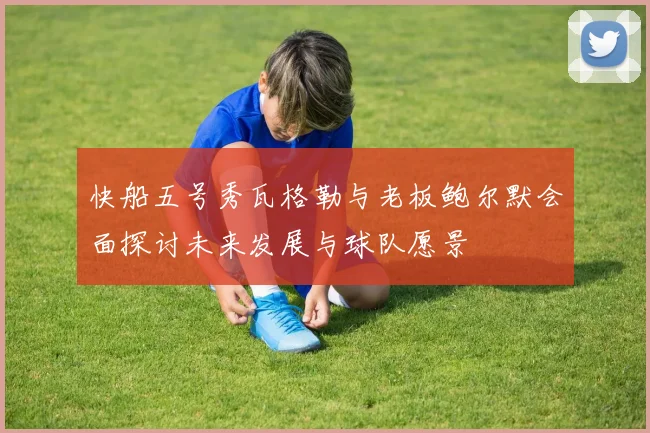 快船五号秀瓦格勒与老板鲍尔默会面探讨未来发展与球队愿景