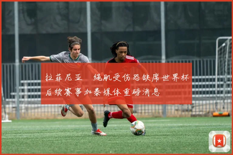 拉菲尼亚腘绳肌受伤恐缺席世界杯后续赛事加泰媒体重磅消息