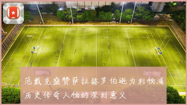范戴克盛赞萨拉赫罗伯逊为利物浦历史传奇人物的深刻意义
